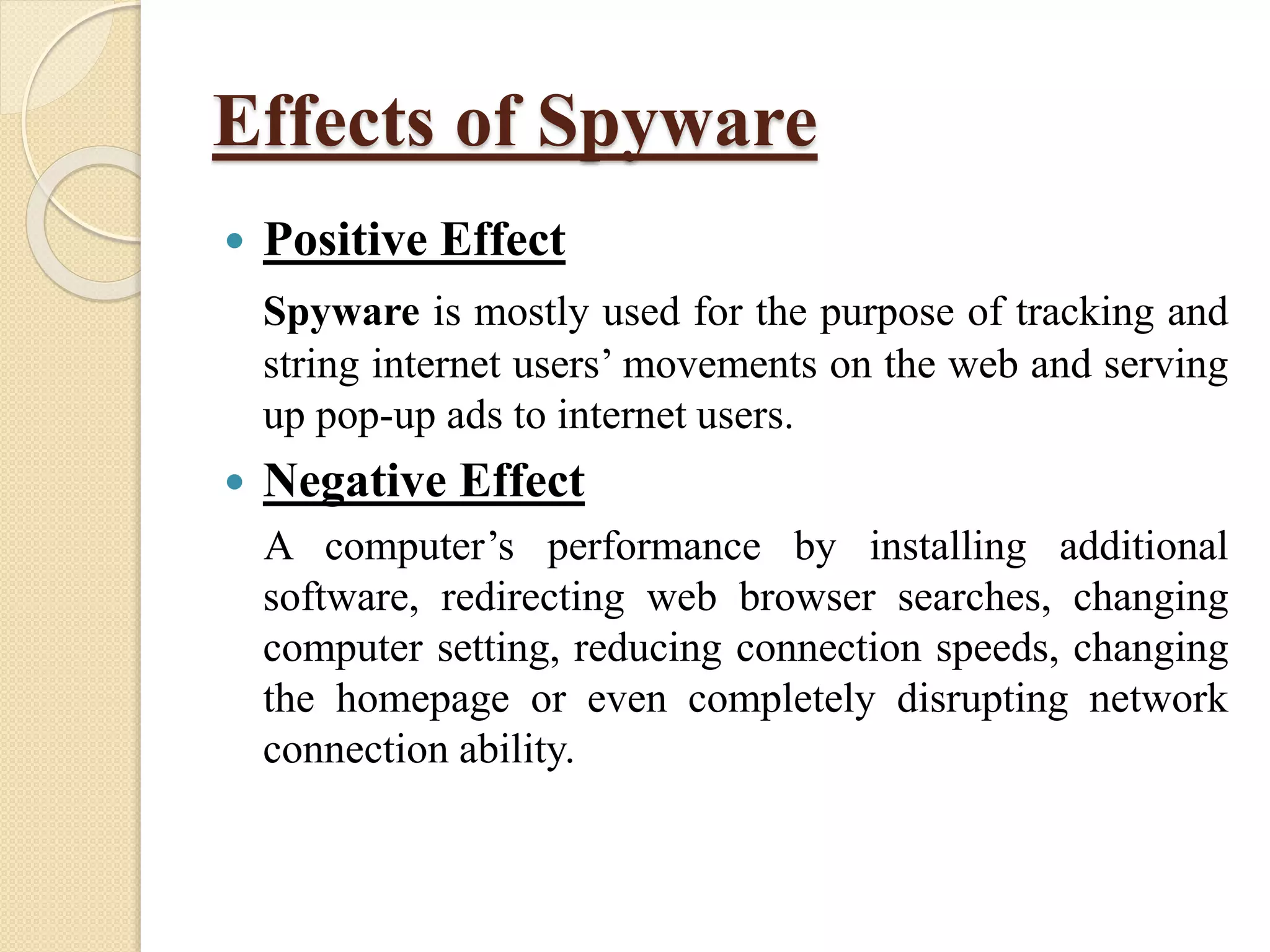 Effects of Spyware
 Positive Effect
Spyware is mostly used for the purpose of tracking and
string internet users’ movements on the web and serving
up pop-up ads to internet users.
 Negative Effect
A computer’s performance by installing additional
software, redirecting web browser searches, changing
computer setting, reducing connection speeds, changing
the homepage or even completely disrupting network
connection ability.
 