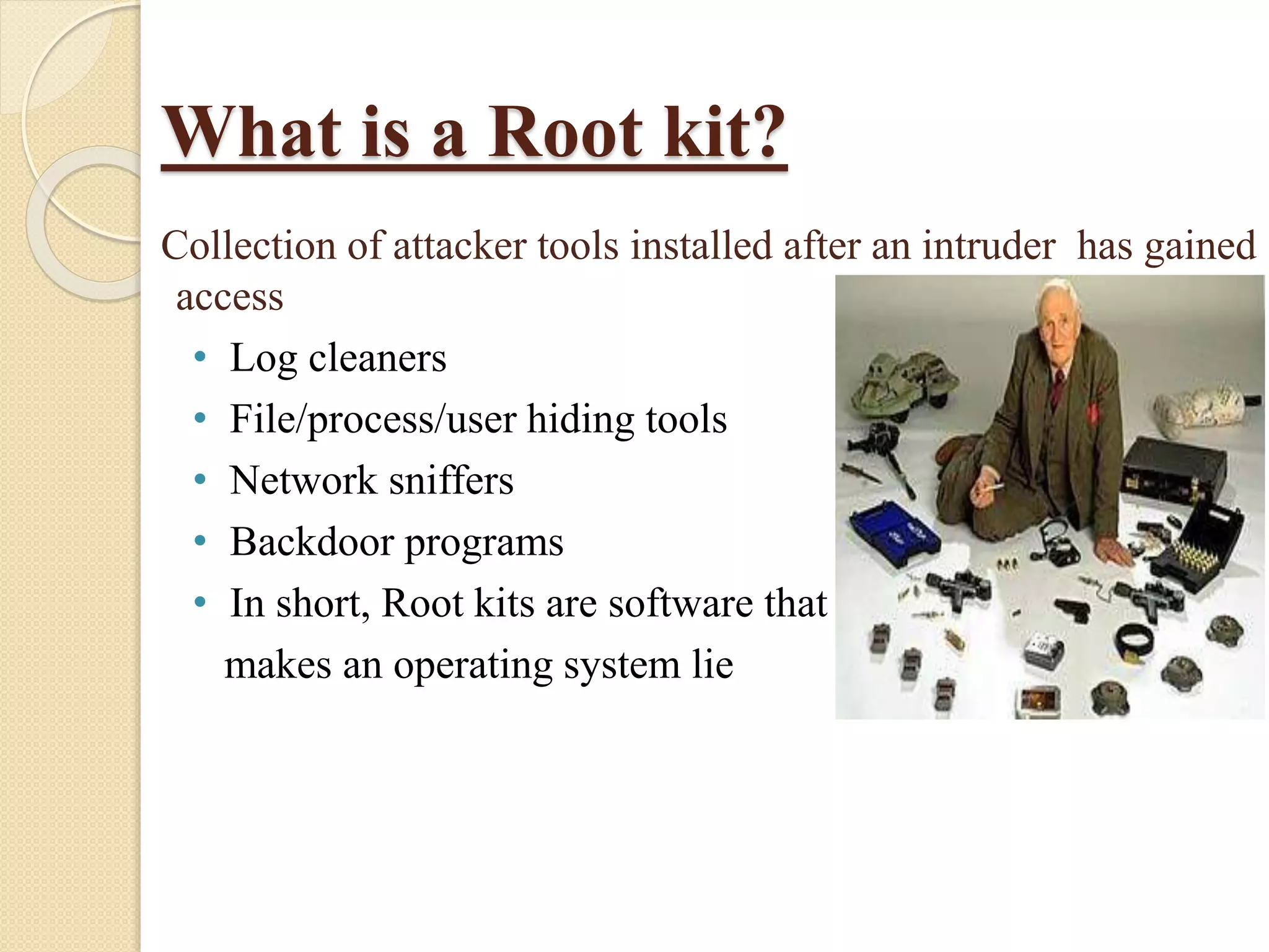 What is a Root kit?
Collection of attacker tools installed after an intruder has gained
access
• Log cleaners
• File/process/user hiding tools
• Network sniffers
• Backdoor programs
• In short, Root kits are software that
makes an operating system lie
 