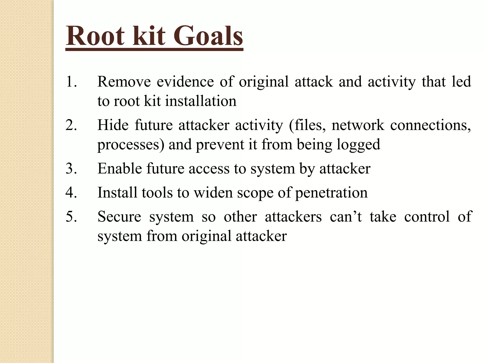 Root kit Goals
1. Remove evidence of original attack and activity that led
to root kit installation
2. Hide future attacker activity (files, network connections,
processes) and prevent it from being logged
3. Enable future access to system by attacker
4. Install tools to widen scope of penetration
5. Secure system so other attackers can’t take control of
system from original attacker
 