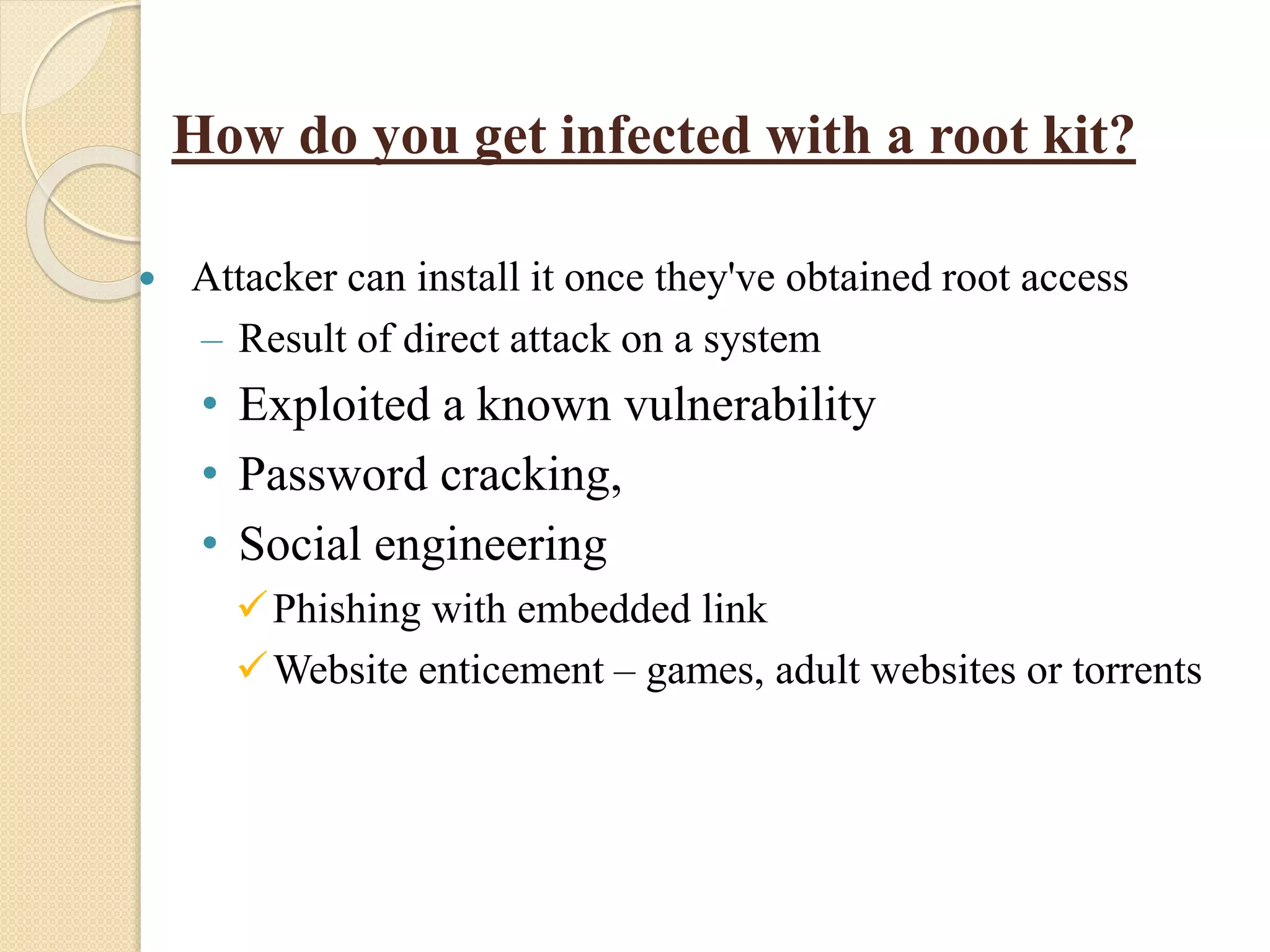  Attacker can install it once they've obtained root access
– Result of direct attack on a system
• Exploited a known vulnerability
• Password cracking,
• Social engineering
Phishing with embedded link
Website enticement – games, adult websites or torrents
How do you get infected with a root kit?
 