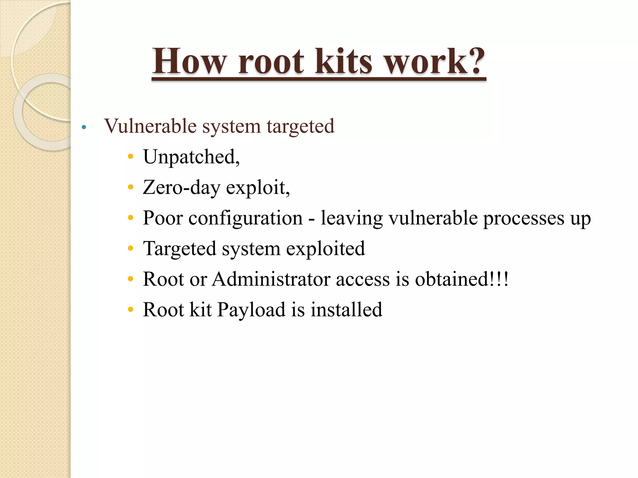How root kits work?
• Vulnerable system targeted
• Unpatched,
• Zero-day exploit,
• Poor configuration - leaving vulnerable processes up
• Targeted system exploited
• Root or Administrator access is obtained!!!
• Root kit Payload is installed
 