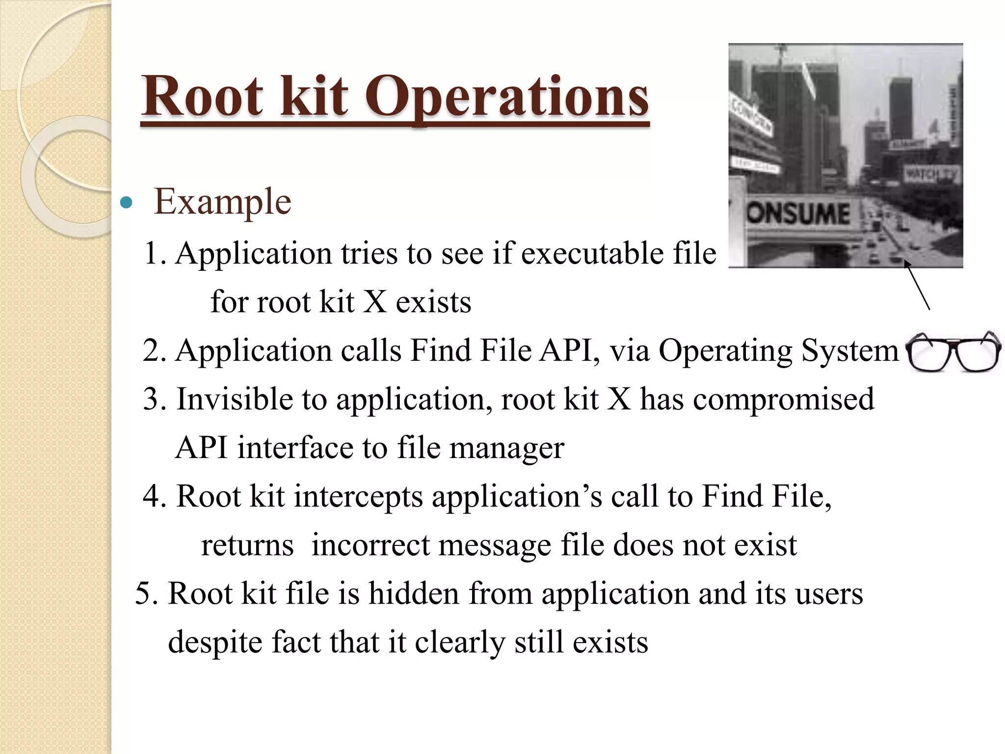 Root kit Operations
 Example
1. Application tries to see if executable file
for root kit X exists
2. Application calls Find File API, via Operating System
3. Invisible to application, root kit X has compromised
API interface to file manager
4. Root kit intercepts application’s call to Find File,
returns incorrect message file does not exist
5. Root kit file is hidden from application and its users
despite fact that it clearly still exists
 