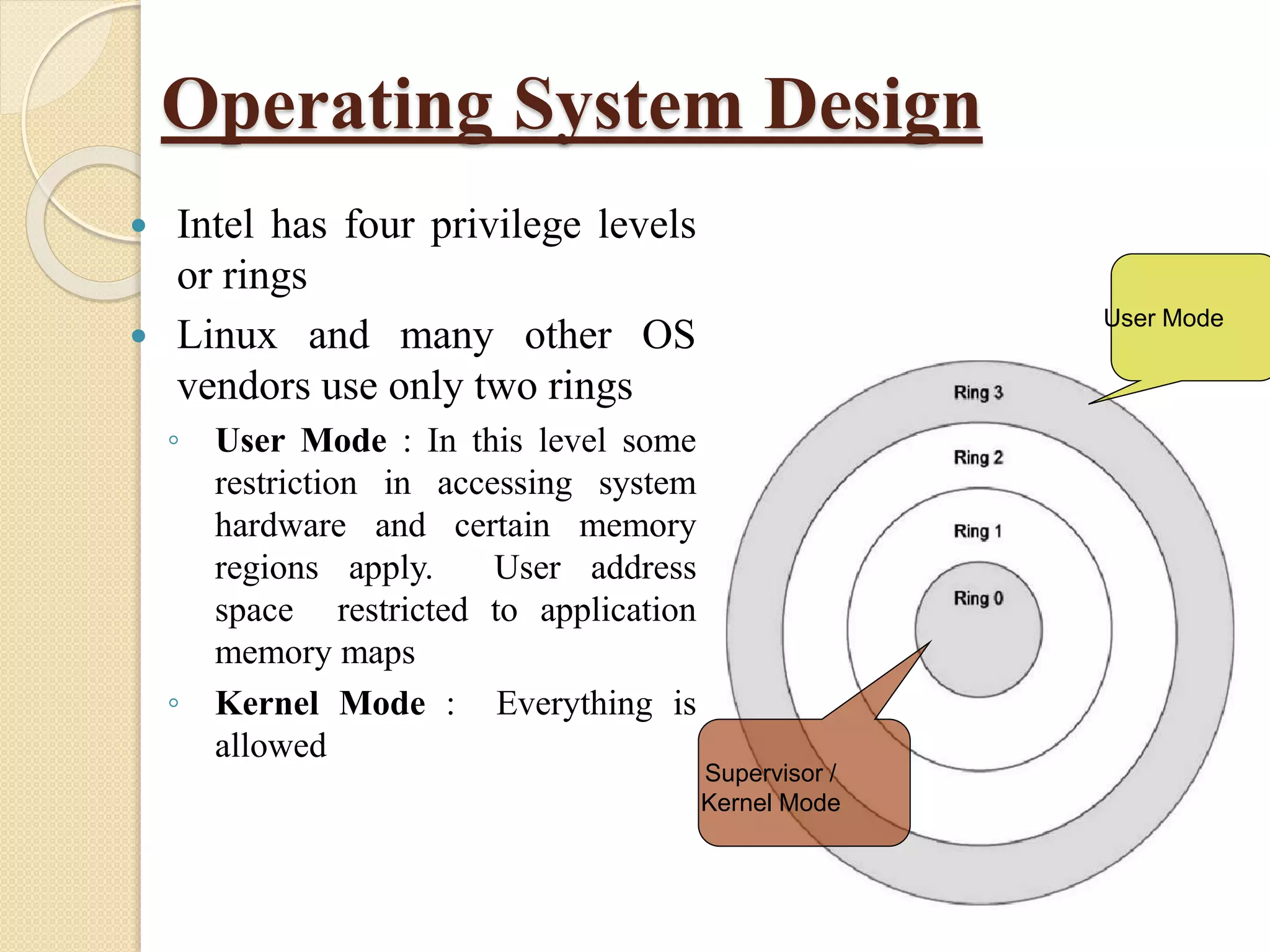 Operating System Design
 Intel has four privilege levels
or rings
 Linux and many other OS
vendors use only two rings
◦ User Mode : In this level some
restriction in accessing system
hardware and certain memory
regions apply. User address
space restricted to application
memory maps
◦ Kernel Mode : Everything is
allowed
Supervisor /
Kernel Mode
User Mode
 