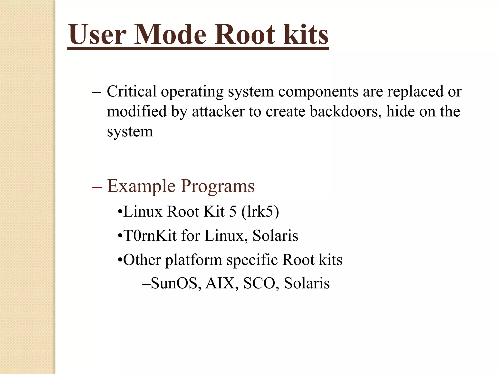 User Mode Root kits
– Critical operating system components are replaced or
modified by attacker to create backdoors, hide on the
system
– Example Programs
•Linux Root Kit 5 (lrk5)
•T0rnKit for Linux, Solaris
•Other platform specific Root kits
–SunOS, AIX, SCO, Solaris
 