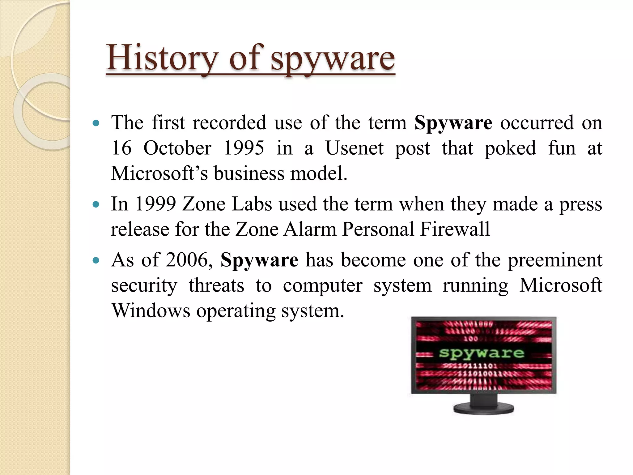 History of spyware
 The first recorded use of the term Spyware occurred on
16 October 1995 in a Usenet post that poked fun at
Microsoft’s business model.
 In 1999 Zone Labs used the term when they made a press
release for the Zone Alarm Personal Firewall
 As of 2006, Spyware has become one of the preeminent
security threats to computer system running Microsoft
Windows operating system.
 