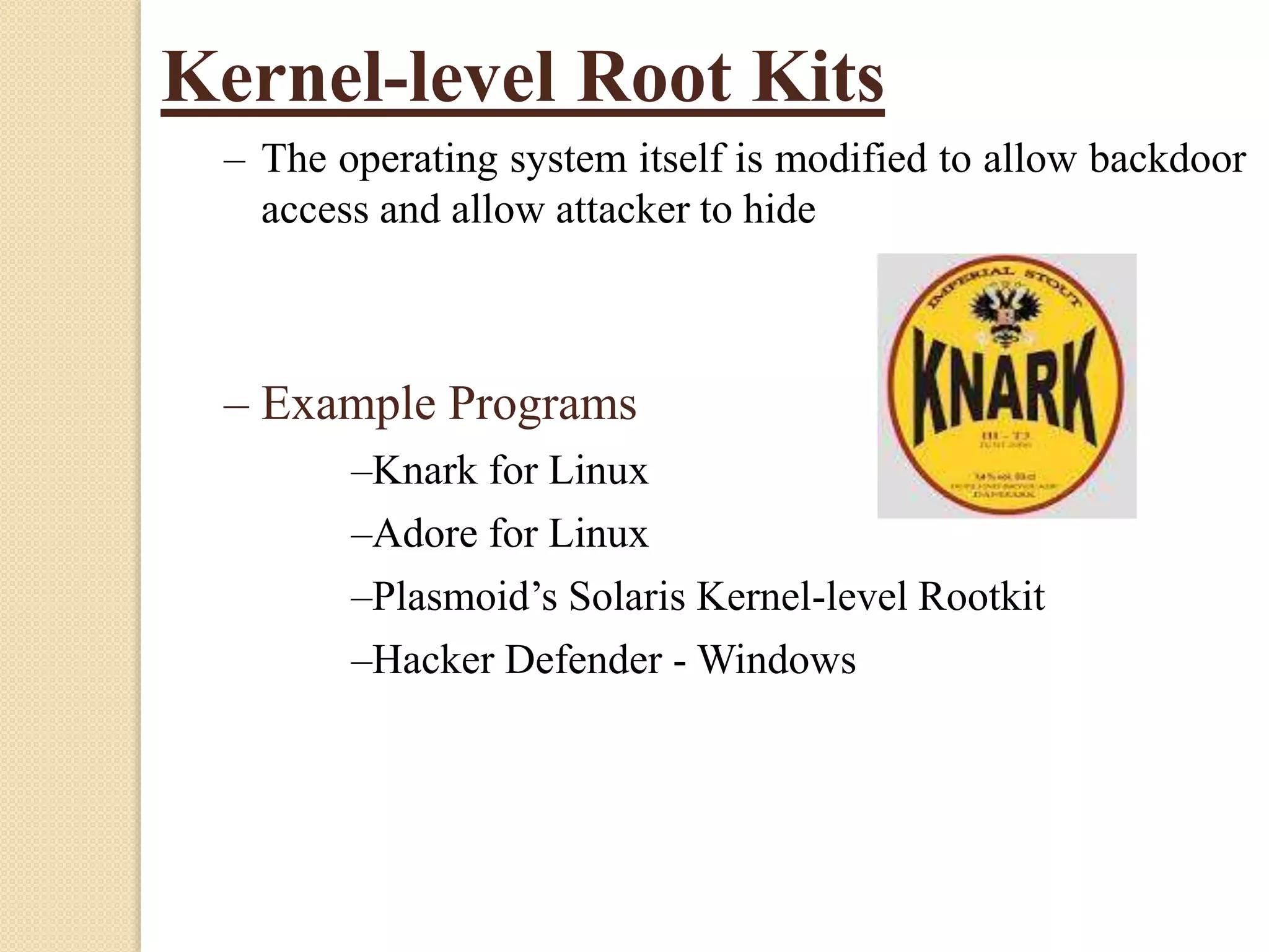 Kernel-level Root Kits
– The operating system itself is modified to allow backdoor
access and allow attacker to hide
– Example Programs
–Knark for Linux
–Adore for Linux
–Plasmoid’s Solaris Kernel-level Rootkit
–Hacker Defender - Windows
 