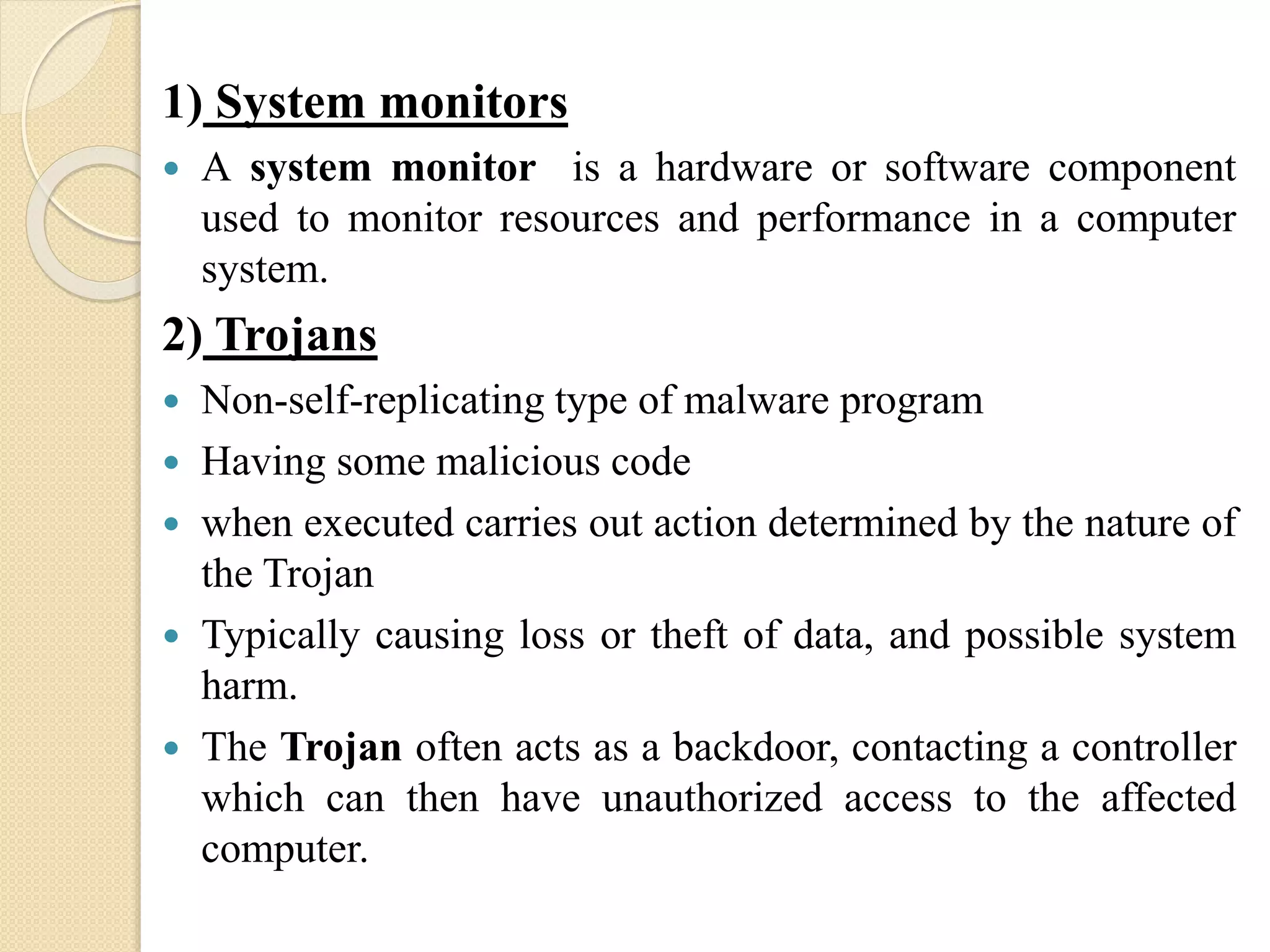 1) System monitors
 A system monitor is a hardware or software component
used to monitor resources and performance in a computer
system.
2) Trojans
 Non-self-replicating type of malware program
 Having some malicious code
 when executed carries out action determined by the nature of
the Trojan
 Typically causing loss or theft of data, and possible system
harm.
 The Trojan often acts as a backdoor, contacting a controller
which can then have unauthorized access to the affected
computer.
 