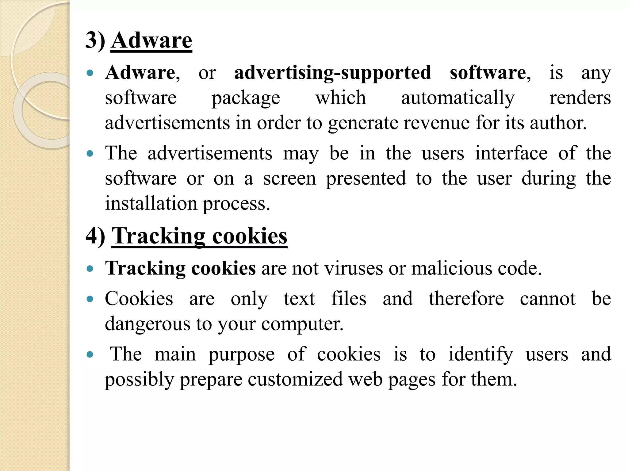 3) Adware
 Adware, or advertising-supported software, is any
software package which automatically renders
advertisements in order to generate revenue for its author.
 The advertisements may be in the users interface of the
software or on a screen presented to the user during the
installation process.
4) Tracking cookies
 Tracking cookies are not viruses or malicious code.
 Cookies are only text files and therefore cannot be
dangerous to your computer.
 The main purpose of cookies is to identify users and
possibly prepare customized web pages for them.
 