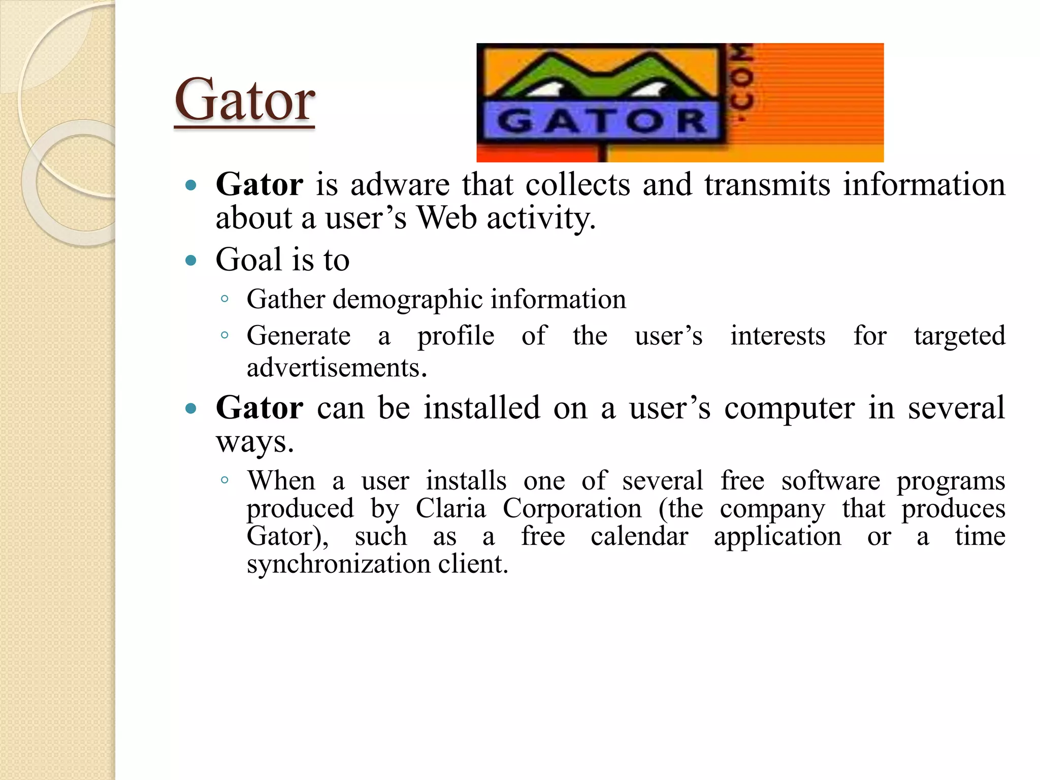 Gator
 Gator is adware that collects and transmits information
about a user’s Web activity.
 Goal is to
◦ Gather demographic information
◦ Generate a profile of the user’s interests for targeted
advertisements.
 Gator can be installed on a user’s computer in several
ways.
◦ When a user installs one of several free software programs
produced by Claria Corporation (the company that produces
Gator), such as a free calendar application or a time
synchronization client.
 