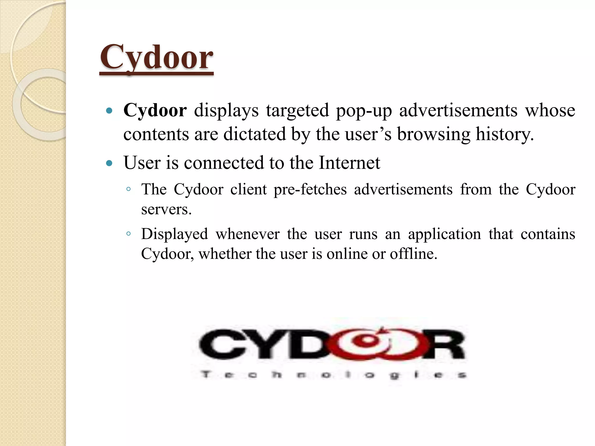 Cydoor
 Cydoor displays targeted pop-up advertisements whose
contents are dictated by the user’s browsing history.
 User is connected to the Internet
◦ The Cydoor client pre-fetches advertisements from the Cydoor
servers.
◦ Displayed whenever the user runs an application that contains
Cydoor, whether the user is online or offline.
 