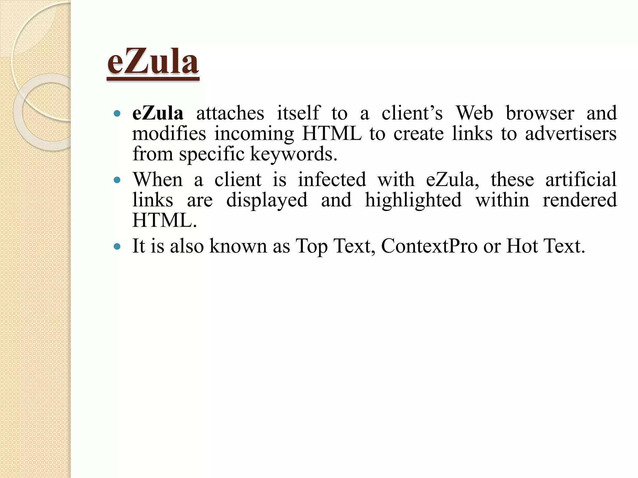 eZula
 eZula attaches itself to a client’s Web browser and
modifies incoming HTML to create links to advertisers
from specific keywords.
 When a client is infected with eZula, these artificial
links are displayed and highlighted within rendered
HTML.
 It is also known as Top Text, ContextPro or Hot Text.
 