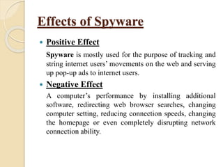 Effects of Spyware
 Positive Effect
Spyware is mostly used for the purpose of tracking and
string internet users’ movements on the web and serving
up pop-up ads to internet users.
 Negative Effect
A computer’s performance by installing additional
software, redirecting web browser searches, changing
computer setting, reducing connection speeds, changing
the homepage or even completely disrupting network
connection ability.
 