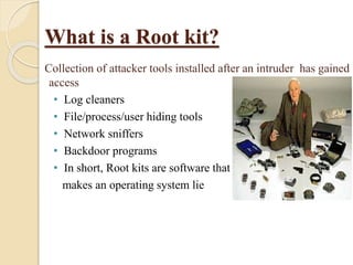 What is a Root kit?
Collection of attacker tools installed after an intruder has gained
access
• Log cleaners
• File/process/user hiding tools
• Network sniffers
• Backdoor programs
• In short, Root kits are software that
makes an operating system lie
 