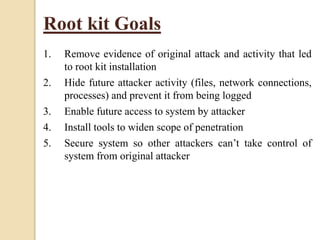 Root kit Goals
1. Remove evidence of original attack and activity that led
to root kit installation
2. Hide future attacker activity (files, network connections,
processes) and prevent it from being logged
3. Enable future access to system by attacker
4. Install tools to widen scope of penetration
5. Secure system so other attackers can’t take control of
system from original attacker
 