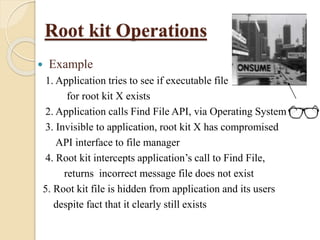 Root kit Operations
 Example
1. Application tries to see if executable file
for root kit X exists
2. Application calls Find File API, via Operating System
3. Invisible to application, root kit X has compromised
API interface to file manager
4. Root kit intercepts application’s call to Find File,
returns incorrect message file does not exist
5. Root kit file is hidden from application and its users
despite fact that it clearly still exists
 