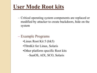 User Mode Root kits
– Critical operating system components are replaced or
modified by attacker to create backdoors, hide on the
system
– Example Programs
•Linux Root Kit 5 (lrk5)
•T0rnKit for Linux, Solaris
•Other platform specific Root kits
–SunOS, AIX, SCO, Solaris
 