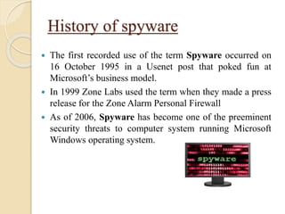 History of spyware
 The first recorded use of the term Spyware occurred on
16 October 1995 in a Usenet post that poked fun at
Microsoft’s business model.
 In 1999 Zone Labs used the term when they made a press
release for the Zone Alarm Personal Firewall
 As of 2006, Spyware has become one of the preeminent
security threats to computer system running Microsoft
Windows operating system.
 