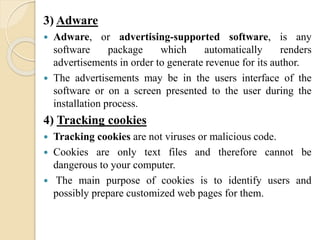 3) Adware
 Adware, or advertising-supported software, is any
software package which automatically renders
advertisements in order to generate revenue for its author.
 The advertisements may be in the users interface of the
software or on a screen presented to the user during the
installation process.
4) Tracking cookies
 Tracking cookies are not viruses or malicious code.
 Cookies are only text files and therefore cannot be
dangerous to your computer.
 The main purpose of cookies is to identify users and
possibly prepare customized web pages for them.
 