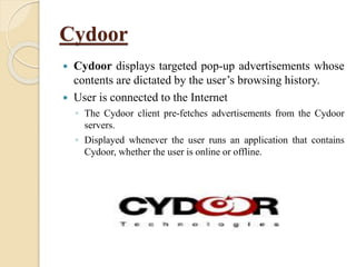 Cydoor
 Cydoor displays targeted pop-up advertisements whose
contents are dictated by the user’s browsing history.
 User is connected to the Internet
◦ The Cydoor client pre-fetches advertisements from the Cydoor
servers.
◦ Displayed whenever the user runs an application that contains
Cydoor, whether the user is online or offline.
 