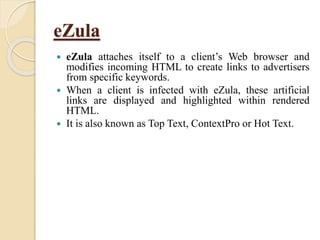 eZula
 eZula attaches itself to a client’s Web browser and
modifies incoming HTML to create links to advertisers
from specific keywords.
 When a client is infected with eZula, these artificial
links are displayed and highlighted within rendered
HTML.
 It is also known as Top Text, ContextPro or Hot Text.
 