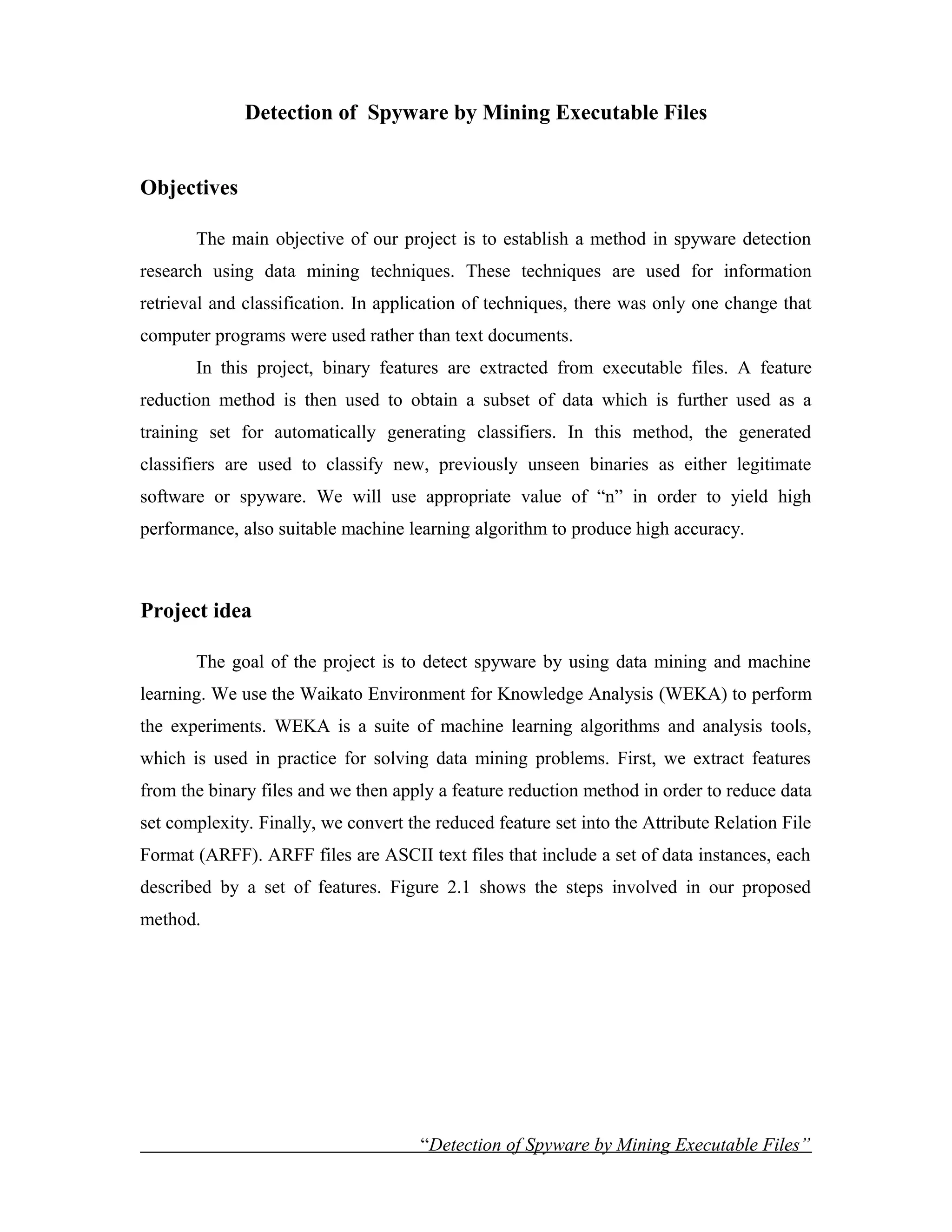Detection of Spyware by Mining Executable Files
Objectives
The main objective of our project is to establish a method in spyware detection
research using data mining techniques. These techniques are used for information
retrieval and classification. In application of techniques, there was only one change that
computer programs were used rather than text documents.
In this project, binary features are extracted from executable files. A feature
reduction method is then used to obtain a subset of data which is further used as a
training set for automatically generating classifiers. In this method, the generated
classifiers are used to classify new, previously unseen binaries as either legitimate
software or spyware. We will use appropriate value of “n” in order to yield high
performance, also suitable machine learning algorithm to produce high accuracy.
Project idea
The goal of the project is to detect spyware by using data mining and machine
learning. We use the Waikato Environment for Knowledge Analysis (WEKA) to perform
the experiments. WEKA is a suite of machine learning algorithms and analysis tools,
which is used in practice for solving data mining problems. First, we extract features
from the binary files and we then apply a feature reduction method in order to reduce data
set complexity. Finally, we convert the reduced feature set into the Attribute Relation File
Format (ARFF). ARFF files are ASCII text files that include a set of data instances, each
described by a set of features. Figure 2.1 shows the steps involved in our proposed
method.
“Detection of Spyware by Mining Executable Files”
 