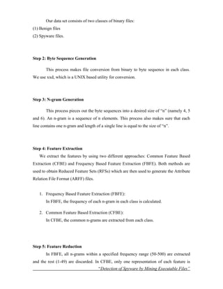 Our data set consists of two classes of binary files:
(1) Benign files
(2) Spyware files.
Step 2: Byte Sequence Generation
This process makes file conversion from binary to byte sequence in each class.
We use xxd, which is a UNIX based utility for conversion.
Step 3: N-gram Generation
This process pieces out the byte sequences into a desired size of “n” (namely 4, 5
and 6). An n-gram is a sequence of n elements. This process also makes sure that each
line contains one n-gram and length of a single line is equal to the size of “n”.
Step 4: Feature Extraction
We extract the features by using two different approaches: Common Feature Based
Extraction (CFBE) and Frequency Based Feature Extraction (FBFE). Both methods are
used to obtain Reduced Feature Sets (RFSs) which are then used to generate the Attribute
Relation File Format (ARFF) files.
1. Frequency Based Feature Extraction (FBFE):
In FBFE, the frequency of each n-gram in each class is calculated.
2. Common Feature Based Extraction (CFBE):
In CFBE, the common n-grams are extracted from each class.
Step 5: Feature Reduction
In FBFE, all n-grams within a specified frequency range (50-500) are extracted
and the rest (1-49) are discarded. In CFBE, only one representation of each feature is
“Detection of Spyware by Mining Executable Files”
 