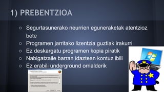 1) PREBENTZIOA
○ Segurtasunerako neurrien eguneraketak atentzioz
bete
○ Programen jarritako lizentzia guztiak irakurri
○ Ez deskargatu programen kopia piratik
○ Nabigatzaile barran idaztean kontuz ibili
○ Ez erabili underground orrialderik
 