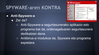 SPYWARE-aren KONTRA
● Anti-Spyware-a
● Zer da?
○ Anti-Spyware-a segurtasunerako aplikazio edo
programa bat da, ordenagailuaren segurtasunera
dedikatzen dena.
○ Antibirus-a modukoa da, Spyware eta programa
espietara.
 