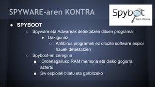 SPYWARE-aren KONTRA
● SPYBOOT
○ Spyware eta Adwareak detektatzen dituen programa
● Dakigunez
○ Antibirus programek ez dituzte software espioi
hauek detektatzen
○ Spyboot-en zeregina
■ Ordenagailuko RAM memoria eta disko gogorra
aztertu
■ Sw espioiak bilatu eta garbitzeko
 