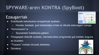 SPYWARE-aren KONTRA (SpyBoot)
Ezaugarriak
● Erabiltzaile bakoitzaren erregistroak ezabatu.
○ Honela, besteek, guk bisitatutako orriak ez dituzte eskuragarri izango.
● "Inmunizazio"-a
○ Spywareen instalazioa galarzi.
● Fitxagegiak diskotik ezabatu, berreskuratze programek guk bisitatu duguna
ez ikusteko
● “Troyano” motako birusak detektatu
● Dohakoa
 