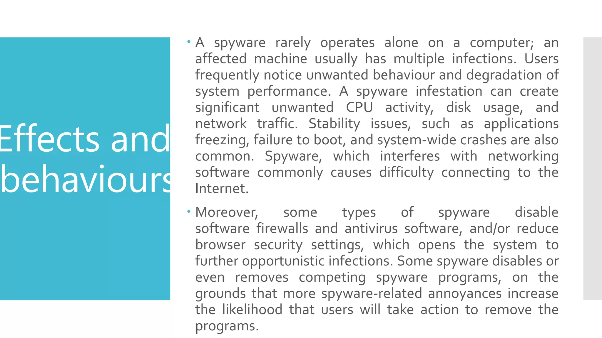 Effects and
behaviours
 A spyware rarely operates alone on a computer; an
affected machine usually has multiple infections. Users
frequently notice unwanted behaviour and degradation of
system performance. A spyware infestation can create
significant unwanted CPU activity, disk usage, and
network traffic. Stability issues, such as applications
freezing, failure to boot, and system-wide crashes are also
common. Spyware, which interferes with networking
software commonly causes difficulty connecting to the
Internet.
 Moreover, some types of spyware disable
software firewalls and antivirus software, and/or reduce
browser security settings, which opens the system to
further opportunistic infections. Some spyware disables or
even removes competing spyware programs, on the
grounds that more spyware-related annoyances increase
the likelihood that users will take action to remove the
programs.
 