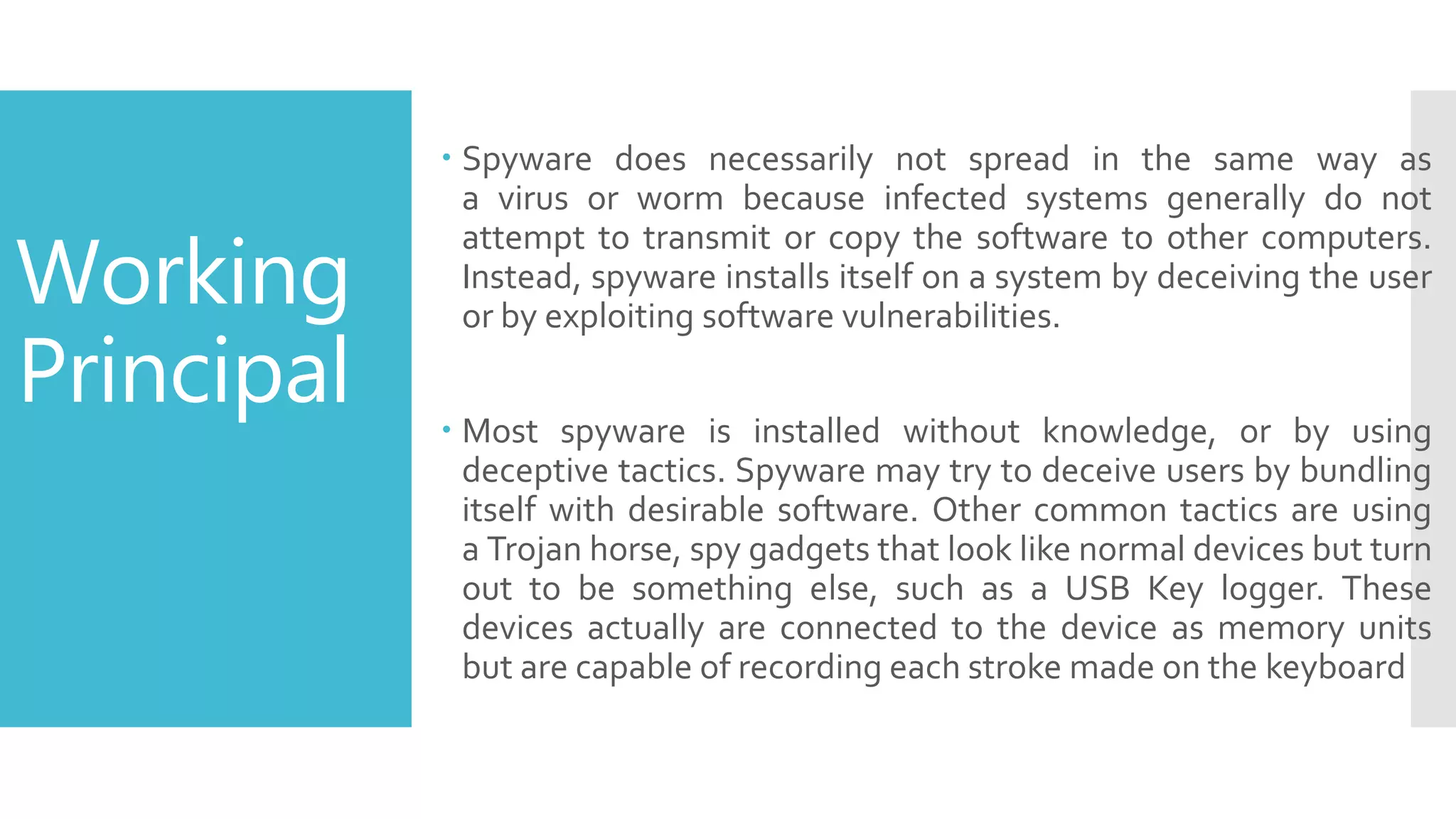 Working
Principal
 Spyware does necessarily not spread in the same way as
a virus or worm because infected systems generally do not
attempt to transmit or copy the software to other computers.
Instead, spyware installs itself on a system by deceiving the user
or by exploiting software vulnerabilities.
 Most spyware is installed without knowledge, or by using
deceptive tactics. Spyware may try to deceive users by bundling
itself with desirable software. Other common tactics are using
a Trojan horse, spy gadgets that look like normal devices but turn
out to be something else, such as a USB Key logger. These
devices actually are connected to the device as memory units
but are capable of recording each stroke made on the keyboard
 