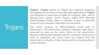 Trojans
 Trojans:- Trojans Horses or Trojans are malicious programs
that appear as harmless or even desirable applications. Trojans
are designed to cause loss or theft of computer data, and to
destroy your system. Some Trojans, called RATs (Remote
Administration Tools), allow an attacker to gain unrestricted
access of your computer whenever you are online.
 The victim receives an official-looking email with an
attachment. The attachment contains malicious code that is
executed as soon as the victim clicks on the attachment.
Because nothing bad happens and the computer continues to
work as expected, the victim does not suspect that the
attachment is actually a Trojan horse and his computing device
is now infected.
 