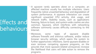 Effects and
behaviours
 A spyware rarely operates alone on a computer; an
affected machine usually has multiple infections. Users
frequently notice unwanted behaviour and degradation of
system performance. A spyware infestation can create
significant unwanted CPU activity, disk usage, and
network traffic. Stability issues, such as applications
freezing, failure to boot, and system-wide crashes are also
common. Spyware, which interferes with networking
software commonly causes difficulty connecting to the
Internet.
 Moreover, some types of spyware disable
software firewalls and antivirus software, and/or reduce
browser security settings, which opens the system to
further opportunistic infections. Some spyware disables or
even removes competing spyware programs, on the
grounds that more spyware-related annoyances increase
the likelihood that users will take action to remove the
programs.
 