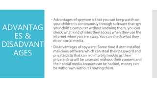ADVANTAG
ES &
DISADVANT
AGES
 Advantages of spyware is that you can keep watch on
your children's continuously through software that spy
your child’s computer without knowing them, you can
check what kind of sites they access when they use the
internet when you are away.You can check what they
do on social media.
 Disadvantages of spyware: Some time if user installed
malicious software which can steal their password and
private data that can led into big trouble as their
private data will be accessed without their consent and
their social media account can be hacked, money can
be withdrawn without knowing them.
 