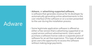 Adware
 Adware, or advertising-supported software,
is software that generates revenue for its developer by
automatically generating online advertisements in the
user interface of the software or on a screen presented
to the user during the installation process.
 Some legitimate application software is offered as
either a free version that is advertising-supported or as
a paid version without advertisements. Users would
purchase a software license code or a separate piece of
software for an ad-free experience.This type of adware
gives users the opportunity to access the software
without making large payments.
 