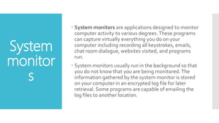System
monitor
s
 System monitors are applications designed to monitor
computer activity to various degrees.These programs
can capture virtually everything you do on your
computer including recording all keystrokes, emails,
chat room dialogue, websites visited, and programs
run.
 System monitors usually run in the background so that
you do not know that you are being monitored.The
information gathered by the system monitor is stored
on your computer in an encrypted log file for later
retrieval. Some programs are capable of emailing the
log files to another location.
 