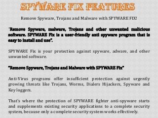 Remove Spyware, Trojans and Malware with SPYWARE FIX!
“Remove Spyware, malware, Trojans and other unwanted malicious
software. SPYWARE Fix is a user‐friendly anti spyware program that is
easy to install and use”.
SPYWARE Fix is your protection against spyware, adware, and other
unwanted software.
“Remove Spyware, Trojans and Malware with SPYWARE Fix”
Anti‐Virus programs offer insufficient protection against urgently
growing threats like Trojans, Worms, Dialers Hijackers, Spyware and
Key loggers.
That's where the protection of SPYWARE fighter anti‐spyware starts
and supplements existing security applications to a complete security
system, because only a complete security system works effectively.
 