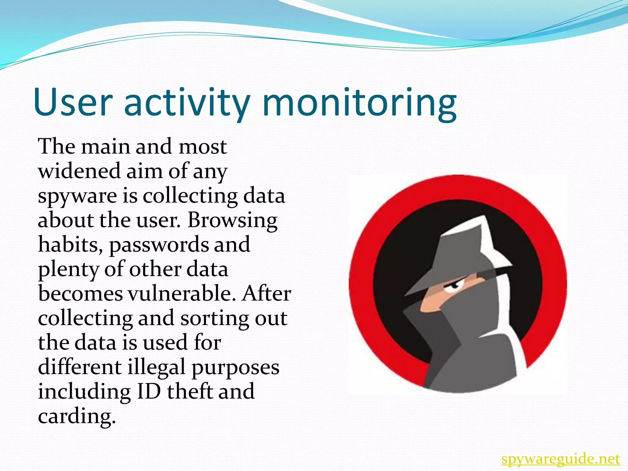 User activity monitoring
The main and most
widened aim of any
spyware is collecting data
about the user. Browsing
habits, passwords and
plenty of other data
becomes vulnerable. After
collecting and sorting out
the data is used for
different illegal purposes
including ID theft and
carding.
                             spywareguide.net
 