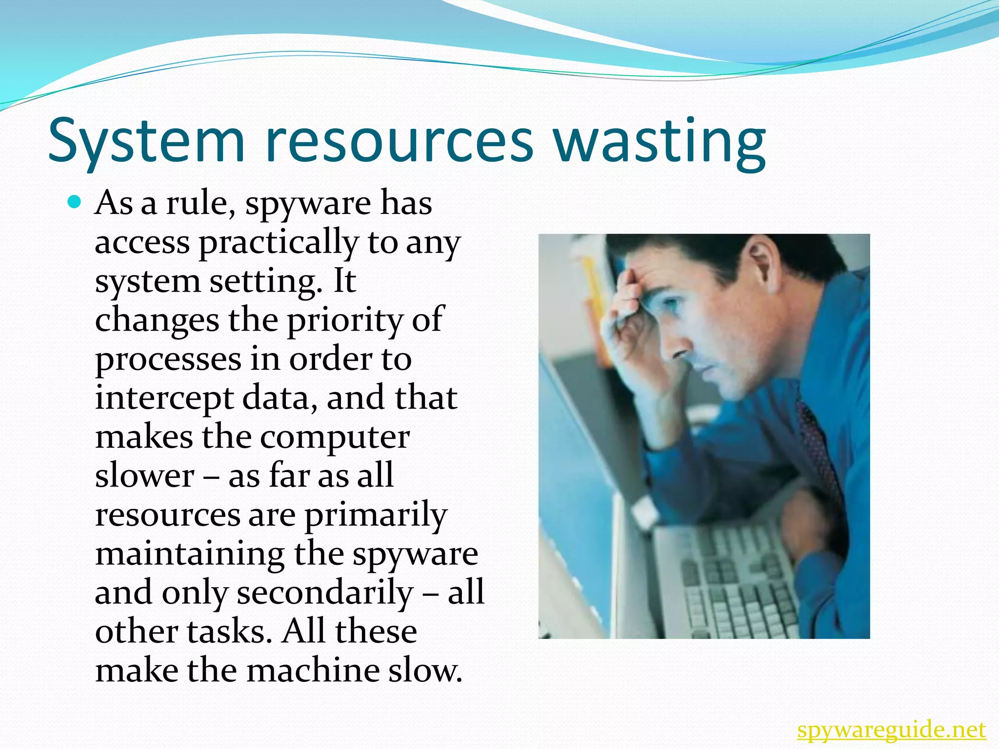 System resources wasting
 As a rule, spyware has
 access practically to any
 system setting. It
 changes the priority of
 processes in order to
 intercept data, and that
 makes the computer
 slower – as far as all
 resources are primarily
 maintaining the spyware
 and only secondarily – all
 other tasks. All these
 make the machine slow.
                              spywareguide.net
 