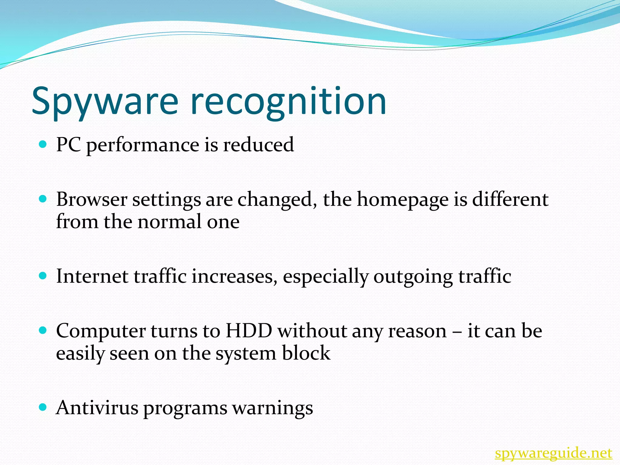 Spyware recognition
 PC performance is reduced

 Browser settings are changed, the homepage is different
  from the normal one

 Internet traffic increases, especially outgoing traffic

 Computer turns to HDD without any reason – it can be
  easily seen on the system block

 Antivirus programs warnings

                                                      spywareguide.net
 