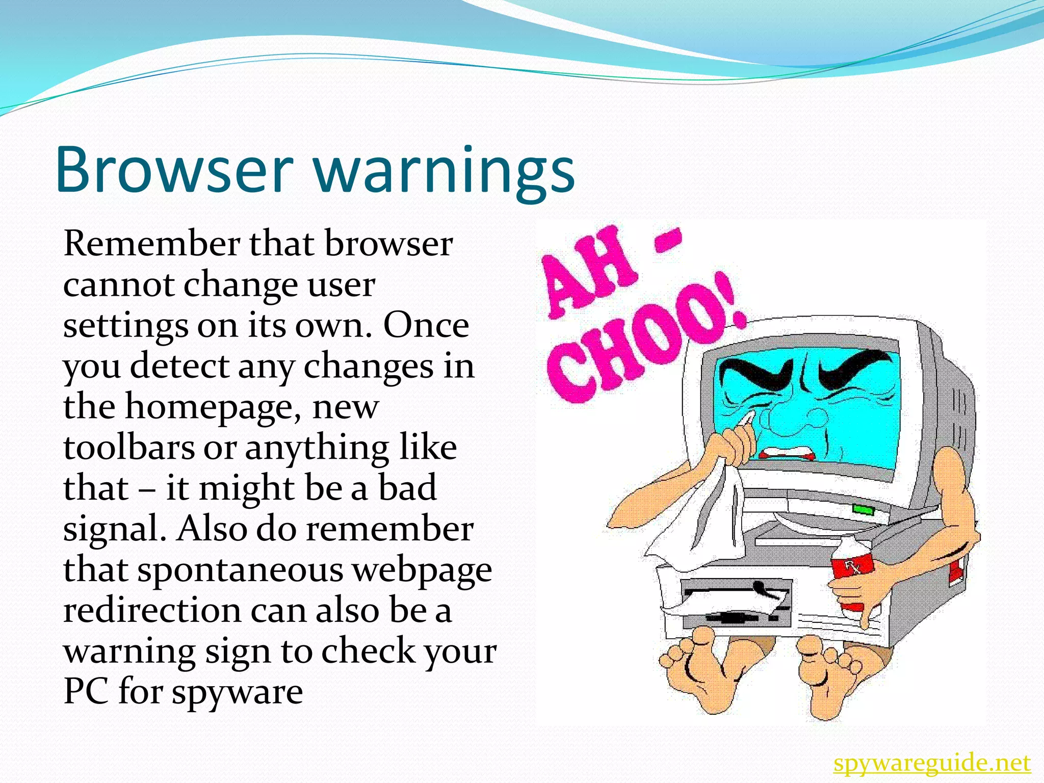Browser warnings
Remember that browser
cannot change user
settings on its own. Once
you detect any changes in
the homepage, new
toolbars or anything like
that – it might be a bad
signal. Also do remember
that spontaneous webpage
redirection can also be a
warning sign to check your
PC for spyware
                             spywareguide.net
 