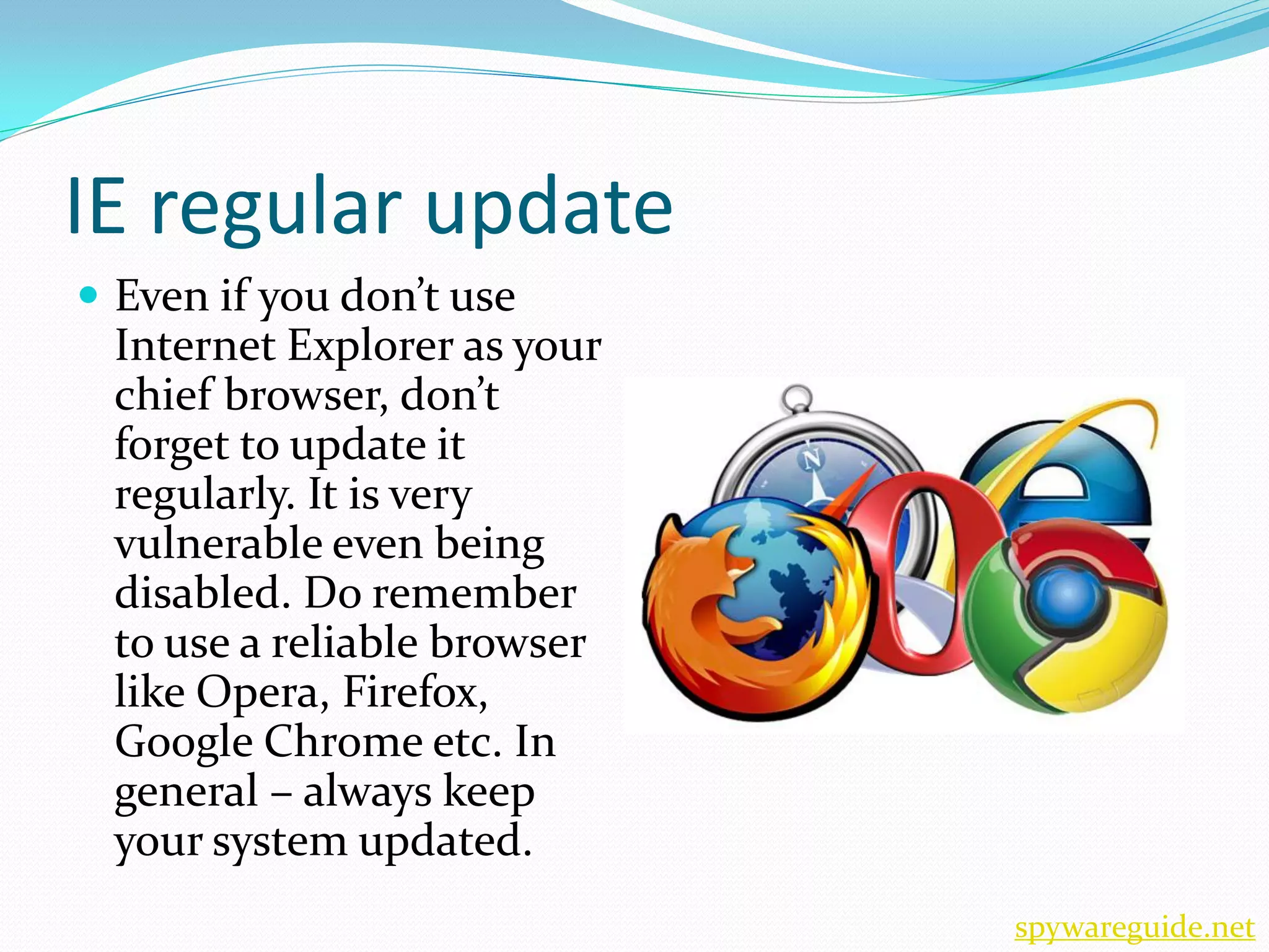 IE regular update
 Even if you don’t use
 Internet Explorer as your
 chief browser, don’t
 forget to update it
 regularly. It is very
 vulnerable even being
 disabled. Do remember
 to use a reliable browser
 like Opera, Firefox,
 Google Chrome etc. In
 general – always keep
 your system updated.
                             spywareguide.net
 