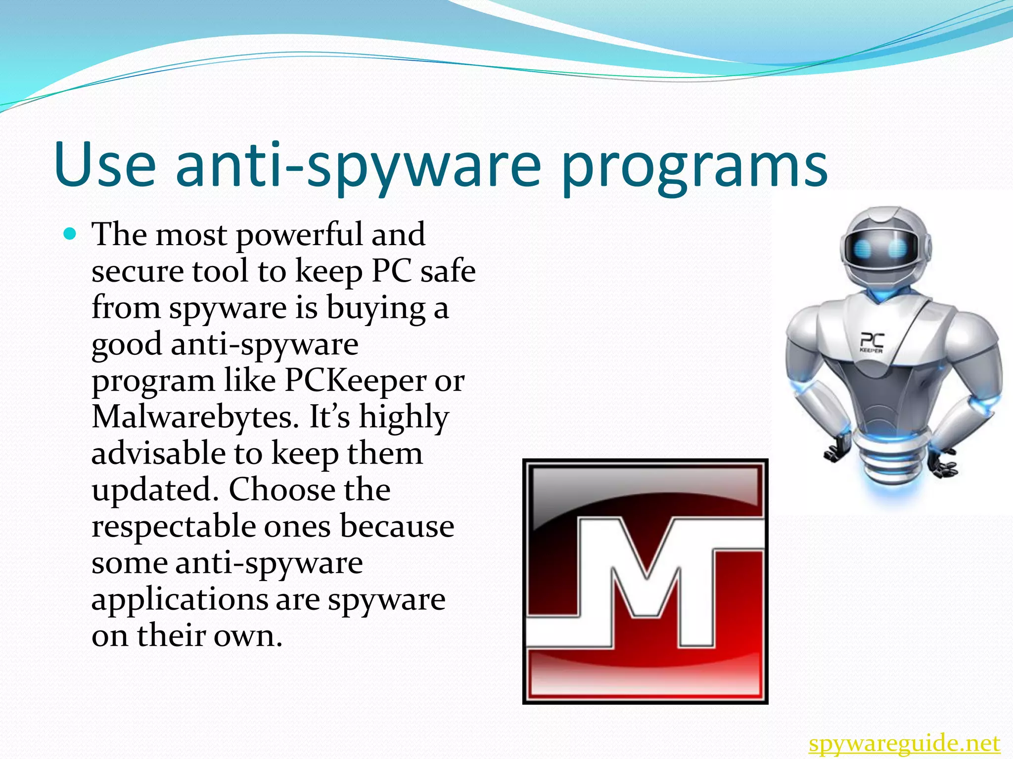 Use anti-spyware programs
 The most powerful and
 secure tool to keep PC safe
 from spyware is buying a
 good anti-spyware
 program like PCKeeper or
 Malwarebytes. It’s highly
 advisable to keep them
 updated. Choose the
 respectable ones because
 some anti-spyware
 applications are spyware
 on their own.


                               spywareguide.net
 