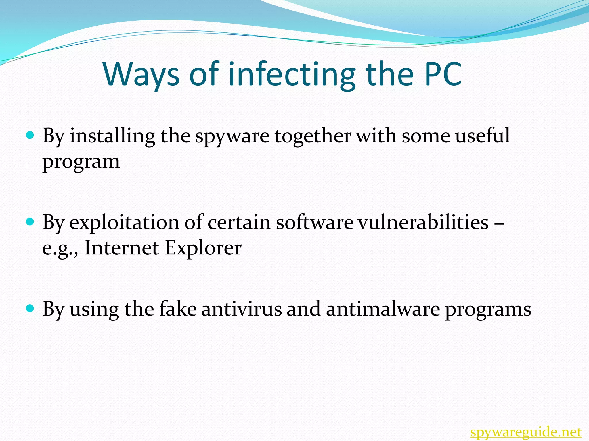 Ways of infecting the PC
 By installing the spyware together with some useful
  program

 By exploitation of certain software vulnerabilities –
  e.g., Internet Explorer

 By using the fake antivirus and antimalware programs




                                                   spywareguide.net
 