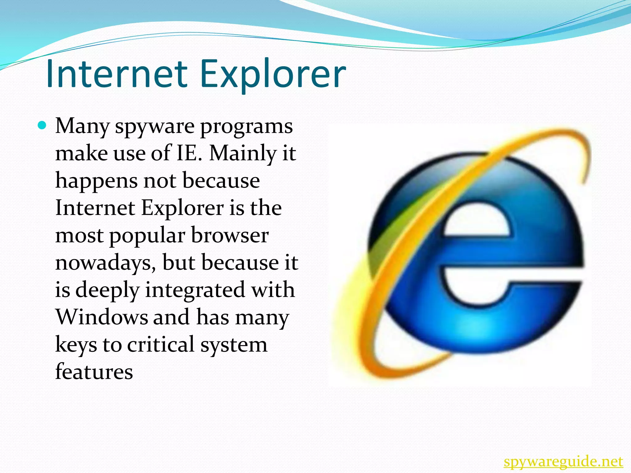 Internet Explorer
 Many spyware programs
 make use of IE. Mainly it
 happens not because
 Internet Explorer is the
 most popular browser
 nowadays, but because it
 is deeply integrated with
 Windows and has many
 keys to critical system
 features


                             spywareguide.net
 