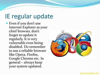 IE regular update
 Even if you don’t use
 Internet Explorer as your
 chief browser, don’t
 forget to update it
 regularly. It is very
 vulnerable even being
 disabled. Do remember
 to use a reliable browser
 like Opera, Firefox,
 Google Chrome etc. In
 general – always keep
 your system updated.
                             spywareguide.net
 