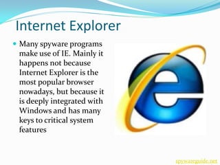 Internet Explorer
 Many spyware programs
 make use of IE. Mainly it
 happens not because
 Internet Explorer is the
 most popular browser
 nowadays, but because it
 is deeply integrated with
 Windows and has many
 keys to critical system
 features


                             spywareguide.net
 