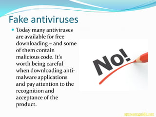Fake antiviruses
 Today many antiviruses
 are available for free
 downloading – and some
 of them contain
 malicious code. It’s
 worth being careful
 when downloading anti-
 malware applications
 and pay attention to the
 recognition and
 acceptance of the
 product.
                            spywareguide.net
 