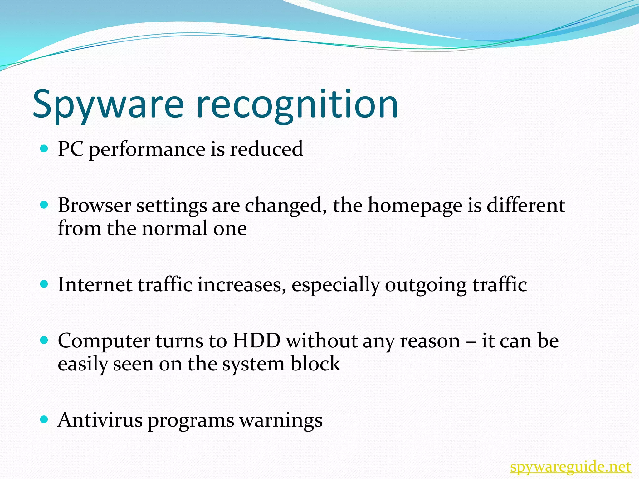 Spyware recognition
 PC performance is reduced

 Browser settings are changed, the homepage is different
  from the normal one

 Internet traffic increases, especially outgoing traffic

 Computer turns to HDD without any reason – it can be
  easily seen on the system block

 Antivirus programs warnings

                                                      spywareguide.net
 